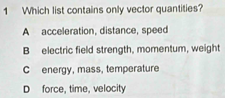 Which list contains only vector quantities?
A acceleration, distance, speed
B electric field strength, momentum, weight
C energy, mass, temperature
D force, time, velocity