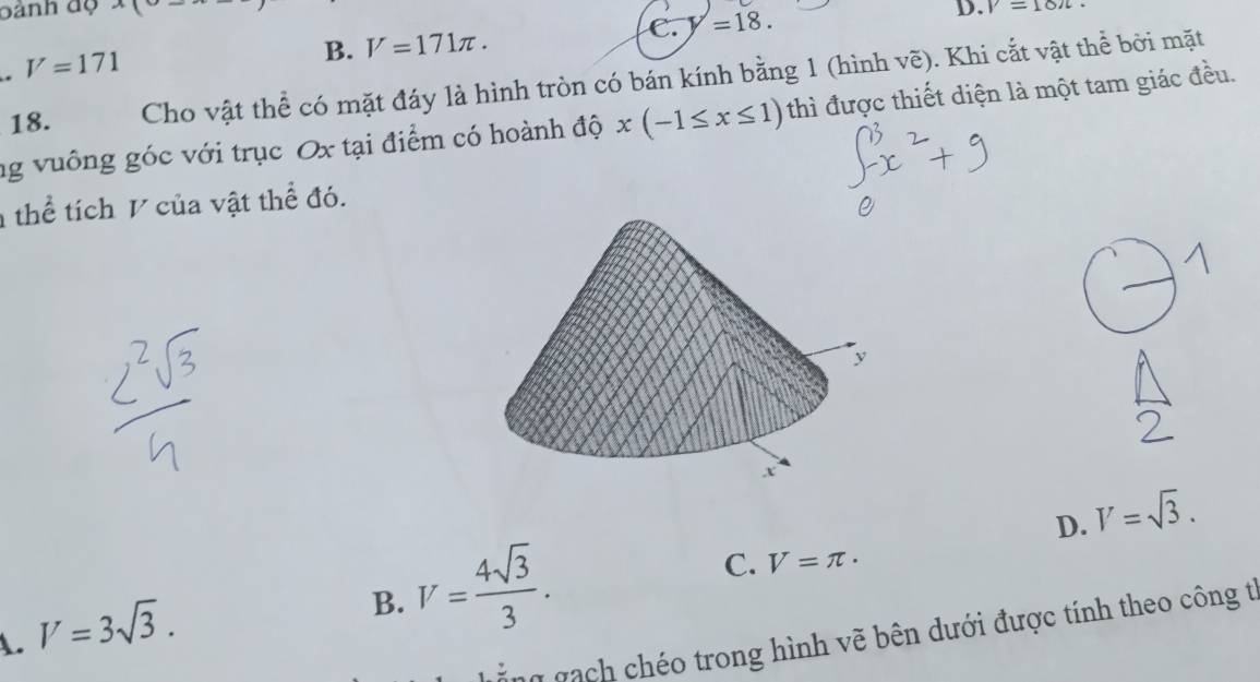 bành độ x(
C. y=18. D. V=18π.
V=171
B. V=171π. 
18. Cho vật thể có mặt đáy là hình tròn có bán kính bằng 1 (hình vẽ). Khi cắt vật thể bởi mặt
ng vuông góc với trục Ox tại điểm có hoành độ x(-1≤ x≤ 1) thì được thiết diện là một tam giác đều.
thể tích V của vật thể đó.
D. V=sqrt(3).
A. V=3sqrt(3).
B. V= 4sqrt(3)/3 .
C. V=π. 
ng gạch chéo trong hình vẽ bên dưới được tính theo công từ