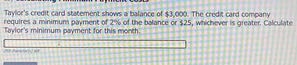 Taylor's credit card statement shows a balance of $3,000. The credit card company 
requires a minimum payment of 2% of the balance or $25, whichever is greater. Calculate 
Taylor's minimum payment for this month.
250 character(s) left