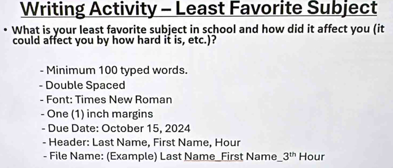 Writing Activity - Least Favorite Subject 
What is your least favorite subject in school and how did it affect you (it 
could affect you by how hard it is, etc.)? 
- Minimum 100 typed words. 
- Double Spaced 
- Font: Times New Roman 
- One (1) inch margins 
- Due Date: October 15, 2024 
- Header: Last Name, First Name, Hour 
- File Name: (Example) Last Name_First Name__ 3^(th) Hour