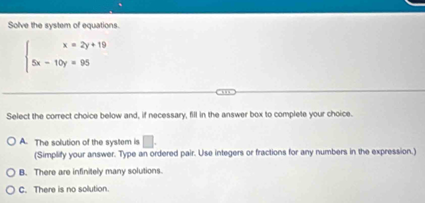 Solve the system of equations.
beginarrayl x=2y+19 5x-10y=95endarray.
Select the correct choice below and, if necessary, fill in the answer box to complete your choice.
A. The solution of the system is □. 
(Simplify your answer. Type an ordered pair. Use integers or fractions for any numbers in the expression.)
B. There are infinitely many solutions.
C. There is no solution.