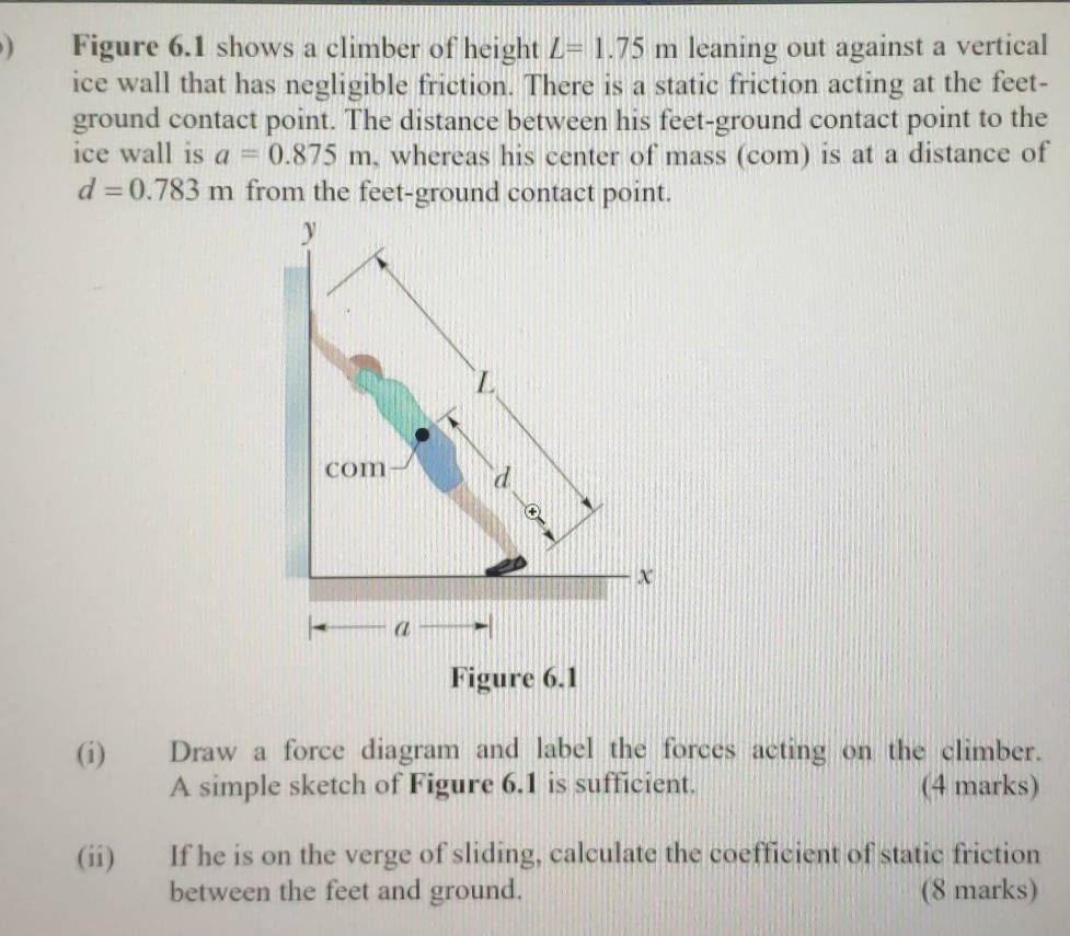 ) Figure 6.1 shows a climber of height L=1.75m leaning out against a vertical 
ice wall that has negligible friction. There is a static friction acting at the feet - 
ground contact point. The distance between his feet -ground contact point to the 
ice wall is a=0.875m , whereas his center of mass (com) is at a distance of
d=0.783m from the feet -ground contact point. 
(i) Draw a force diagram and label the forces acting on the climber. 
A simple sketch of Figure 6.1 is sufficient. (4 marks) 
(ii) If he is on the verge of sliding, calculate the coefficient of static friction 
between the feet and ground. (8 marks)