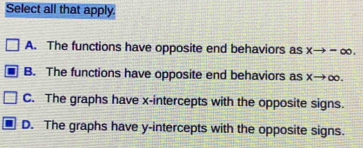 Select all that apply.
A. The functions have opposite end behaviors as xto -∈fty.
B. The functions have opposite end behaviors as xto ∈fty
C. The graphs have x-intercepts with the opposite signs.
D. The graphs have y-intercepts with the opposite signs.