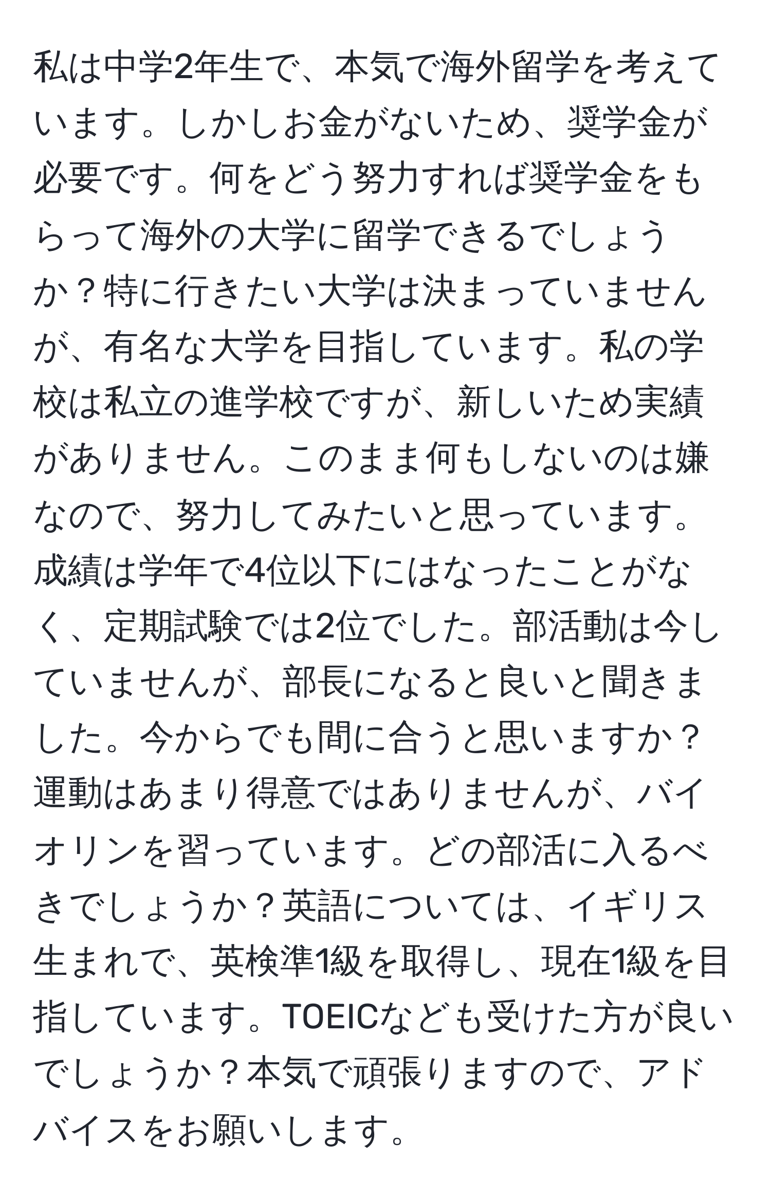 私は中学2年生で、本気で海外留学を考えています。しかしお金がないため、奨学金が必要です。何をどう努力すれば奨学金をもらって海外の大学に留学できるでしょうか？特に行きたい大学は決まっていませんが、有名な大学を目指しています。私の学校は私立の進学校ですが、新しいため実績がありません。このまま何もしないのは嫌なので、努力してみたいと思っています。成績は学年で4位以下にはなったことがなく、定期試験では2位でした。部活動は今していませんが、部長になると良いと聞きました。今からでも間に合うと思いますか？運動はあまり得意ではありませんが、バイオリンを習っています。どの部活に入るべきでしょうか？英語については、イギリス生まれで、英検準1級を取得し、現在1級を目指しています。TOEICなども受けた方が良いでしょうか？本気で頑張りますので、アドバイスをお願いします。