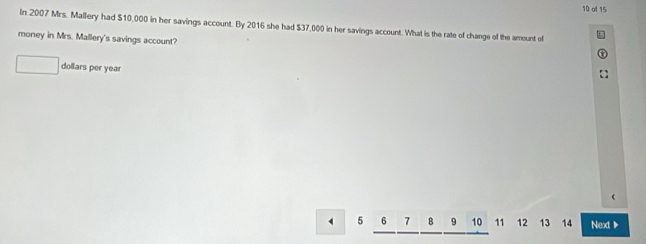 of 15 
In 2007 Mrs. Mallery had $10,000 in her savings account. By 2016 she had $37,000 in her savings account. What is the rate of change of the amount of 
money in Mrs. Mallery's savings account? 
dollars per year
5 7 B 9 10 11 12 13 14 Next ▶