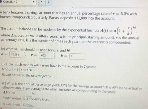 < > 
A bank features a savings account that has an annual percentage rate of r=5.2% with 
interest compounded quarterly. Parvez deposits $12,000 into the account. 
The account balance can be modeled by the exponential formula A(t)=a(1+ r/k )^kt. 
where A is account value after t years , α is the principal (starting amount), π is the annual 
percentage rate, k is the number of times each year that the interest is compounded. 
(A) What'values should be used for α, r, and k?
a= 12,000 r=| 052 || k=boxed 4
(B) How much money will Parvez have in the account in 7 years? 
Amount =$17022.88
Round answer to the nearest penny. 
(C) What is the annual percentage yield (APY) for the savings account? (The APY is the actual or 
effective annual percentage rate which includes all compounding in the year).
APY=□ %
Round answer to 3 decimal places. 
Question Help: Œ Video