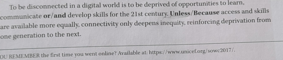 To be disconnected in a digital world is to be deprived of opportunities to learn, 
communicate or/and develop skills for the 21st century. Unless/Because access and skills 
are available more equally, connectivity only deepens inequity, reinforcing deprivation from 
one generation to the next. 
OU REMEMBER the first time you went online? Available at: https://www.unicef.org/sowc2017/.