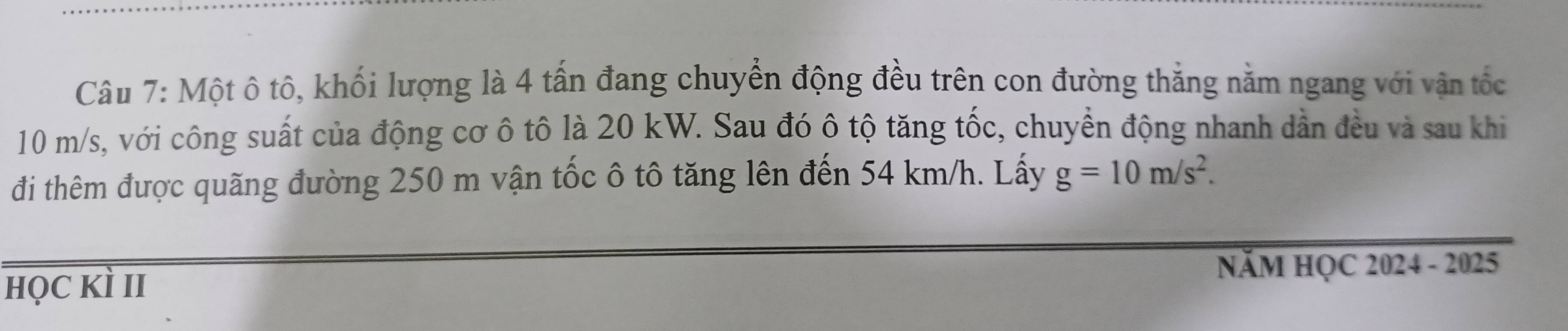 Một ô tô, khối lượng là 4 tấn đang chuyển động đều trên con đường thắng nằm ngang với vận tốc
10 m/s, với công suất của động cơ ô tô là 20 kW. Sau đó ô tộ tăng tốc, chuyển động nhanh dần đều và sau khi 
đi thêm được quãng đường 250 m vận tốc ô tô tăng lên đến 54 km/h. Lấy g=10m/s^2. 
NăM HỌC 2024 - 2025 
họC Kì II