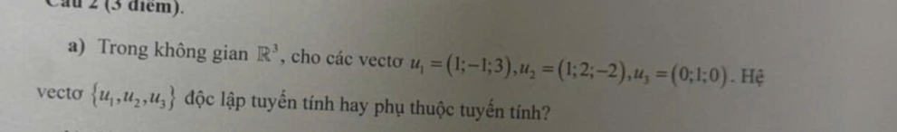 Cau 2 (3 điểm). 
a) Trong không gian R^3 , cho các vectơ u_1=(1;-1;3), u_2=(1;2;-2), u_3=(0;1;0). Hệ 
vecto  u_1,u_2,u_3 độc lập tuyến tính hay phụ thuộc tuyến tính?