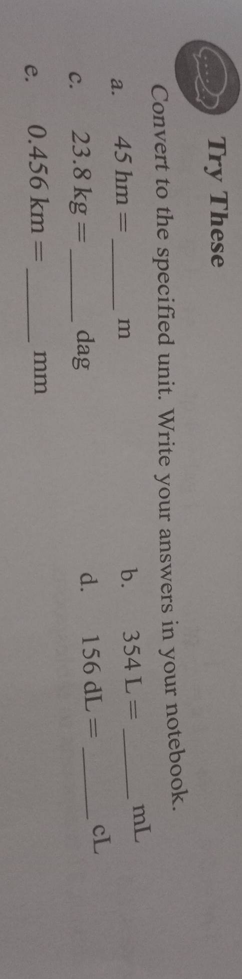 Try These 
Convert to the specified unit. Write your answers in your notebook.
mL
a. 45hm= _
m
b. 354L= _ 
C. 23.8kg= _ 
dag
d. 156dL= _
cL
e. 0.456km= _ 
mm