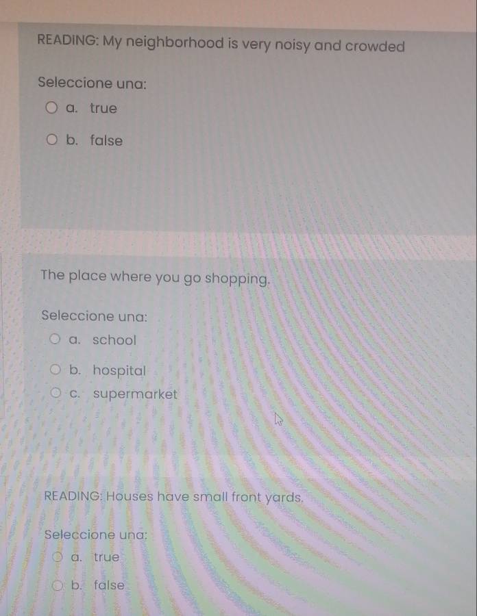 READING: My neighborhood is very noisy and crowded
Seleccione una:
a. true
b. false
The place where you go shopping.
Seleccione una:
a. school
b. hospital
c. supermarket
READING: Houses have small front yards.
Seleccione una:
a. true
b. false