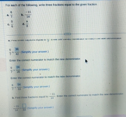 For each of the following, write three fractions equal to the given fraction 
a.  6/7  b.  (-11)/14 
c.  0/6  d.  a/8 
a cnu mée macauns equa w overline 7 , cher the curec hu erat so mle te hew werumaur
 6/7 = 36/42  (Simplity your answer.) 
Enter the correct numerator to match the new denominator.
 6/7 = 24/28  (Simplity your answer.) 
Enter the correct numerator to match the new denominator
 6/7 = 54/63  (Simplify your answer.) 
b. Find three fractions equal to  (-11)/14  Enter the correct numerator to match the new denominator
 (-11)/14 = □ /84  (Simplity your answer)