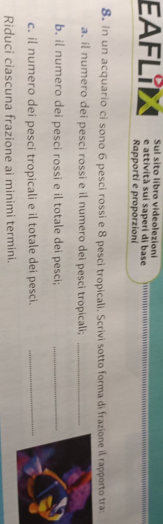 EAFLIL Sul sito libro videolezioni 
e attività sui saperi di base 
Rapporti e proporzioni 
8. In un acquario ci sono 6 pesci rossi e 8 pesci tropicali. Scrivi sotto forma di frazione il rapporto tra: 
a. il numero dei pesci rossi e il numero dei pesci tropicali;_ 
b. il numero dei pesci rossi e il totale dei pesci;_ 
c. il numero dei pesci tropicali e il totale dei pesci._ 
Riduci ciascuna frazione ai minimi termini.