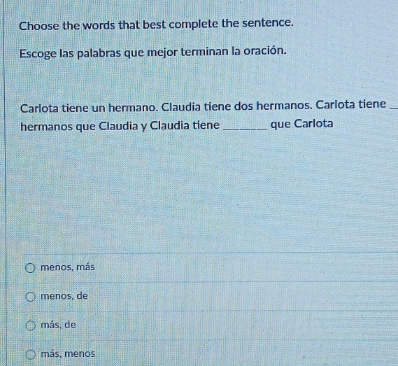 Choose the words that best complete the sentence.
Escoge las palabras que mejor terminan la oración.
Carlota tiene un hermano. Claudia tiene dos hermanos. Carlota tiene_
hermanos que Claudia y Claudia tiene _que Carlota
menos, más
menos, de
más, de
más, menos