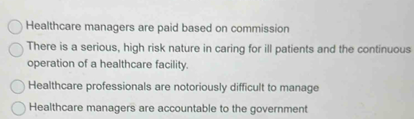 Healthcare managers are paid based on commission
There is a serious, high risk nature in caring for ill patients and the continuous
operation of a healthcare facility.
Healthcare professionals are notoriously difficult to manage
Healthcare managers are accountable to the government