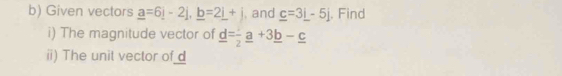 Given vectors _ a=6_ i-2j, _ b=2_ i+j and _ c=3_ i-5j. Find 
i) The magnitude vector of _ d=frac 2_ a+3_ b-_ c
ii) The unit vector of _