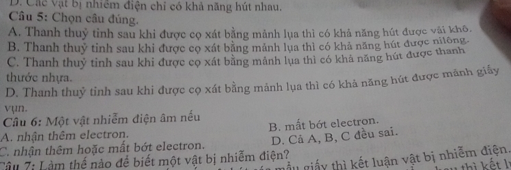 Dị Các vật bị nhiêm điện chỉ có khả năng hút nhau.
Câu 5: Chọn câu đúng.
A. Thanh thuỷ tinh sau khi được cọ xát bằng mảnh lụa thì có khả năng hút được vậi khô.
B. Thanh thuỷ tinh sau khi được cọ xát bằng mảnh lụa thì có khả năng hút được niiông.
C. Thanh thuỷ tinh sau khi được cọ xát bằng mảnh lụa thì có khả năng hút được thanh
tước nhựa.
D. Thanh thuỷ tinh sau khi được cọ xát bằng mảnh lụa thì có khả năng hút được mãnh giấy
vụn.
Câu 6: Một vật nhiễm điện âm nếu
A. nhận thêm electron. B. mất bớt electron.
C. nhận thêm hoặc mất bớt electron. D. Cả A, B, C đều sai.
mẫu giấy thì kết luận vật bị nhiễm điện.
Câu 7: Làm thế nào để biết một vật bị nhiễm điện?
hau thì kết lị