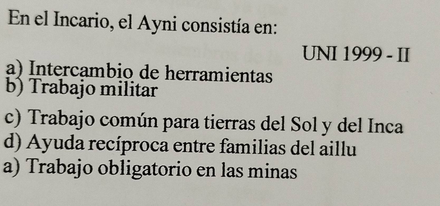 En el Incario, el Ayni consistía en:
UNI 1999 - II
a) Intercambio de herramientas
b) Trabajo militar
c) Trabajo común para tierras del Sol y del Inca
d) Ayuda recíproca entre familias del aillu
a) Trabajo obligatorio en las minas