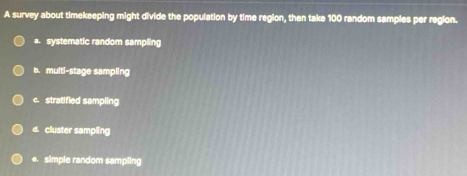 A survey about timekeeping might divide the population by time region, then take 100 random samples per region.
a. systematic random sampling
b. multi-stage sampling
c. stratified sampling
d. cluster sampling
e. simple random sampling