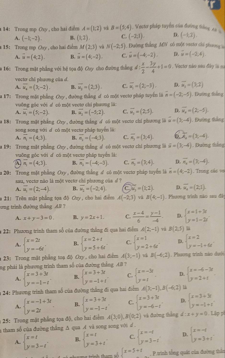 14: Trong mp Oxy , cho hai điểm A=(1;2) và B=(5;4) Vectơ pháp tuyển của đường trắng, n
A. (-1;-2). (1;2), (-2;1),
B.
C.
D. (-1,2),
15: Trong mp Oxy , cho hai điểm M(2;3) và N(-2;5) Đường thắng MN có mập vecto chủ phương l
A. vector u=(4;2). B. vector u=(4;-2). C. vector u=(-4,-2), D. vector u=(-2;4).
u 16: Trong mặt phẳng với hệ tọa độ Oxy cho đường thắng d: x/2 - 3y/4 +1=0 , Vecto nào sơn đây là m
vectơ chi phương của d.
A. overline u_4=(3;-2). B. overline u_2=(2;3). C. overline u_1=(2;-3). D. vector u_3=(3,2)
u 17: Trong mặt phẳng Oxy , đường thắng d có một vectơ pháp tuyển là n=(-2;-5) Đường tháng
vuông góc với d có một vectơ chi phương là:
A. overline u_1=(5;-2). B. overline u_2=(-5;2). C. overline u_3=(2;5). D. overline u_4=(2;-5),
u 18: Trong mặt phẳng Oxy, đường thẳng d có một vectơ chi phương là vector u=(3,-4) Đường thắng
song song với d có một vectơ pháp tuyển là:
A. overline n_1=(4;3). B. overline n_2=(-4;3). C. overline n_3=(3,4). D. overline n_4=(3,-4).
u 19: Trong mặt phẳng Oxy, đường thẳng d có một vectơ chi phương là vector u=(3,-4) , Đường thắng
vuông góc với d có một vectơ pháp tuyến là:
A overline n_1=(4;3). B. overline n_2=(-4;-3). C. overline n_3=(3;4). D. overline n_4=(3,-4).
Ấu 20: Trong mặt phẳng Oxy , đường thẳng đ có một vectơ pháp tuyển là vector n=(4,-2). Trong các ve
sau, vecto nào là một vectơ chi phương của d?
A. overline u_1=(2;-4). B. overline u_2=(-2;4). C overline u_3=(1;2). D. overline u_4=(2;1).
* 21: Trên mặt phẳng tọa độ Oxy, cho hai điểm A(-2;3) và B(4;-1). Phương trình nào sau đâi
tong trình đường thẳng AB ?
A. x+y-3=0. B. y=2x+1. C.  (x-4)/6 = (y-1)/-4 . D. beginarrayl x=1+3t y=1-2tendarray.
* 22: Phương trình tham số của đường thẳng đi qua hai điểm A(2;-1) và B(2;5) Là
A. beginarrayl x=2t y=-6tendarray. . beginarrayl x=2+t y=5+6tendarray. . C. beginarrayl x=1 y=2+6tendarray. D. beginarrayl x=2 y=-1+6tendarray. .
B.
1 23: Trong mặt phẳng toạ độ Oxy, cho hai điểm A(3;-1) và B(-6;2). Phương trình nào duới
ng phải là phương trình tham số của đường thắng AB ?
A. beginarrayl x=3+3t y=-1-tendarray. . B. beginarrayl x=3+3t y=-1+tendarray. . C. beginarrayl x=-3t y=tendarray. . D. beginarrayl x=-6-3t y=2+tendarray.
* 24: Phương trình tham số của đường thẳng đi qua hai điểm A(3;-1),B(-6;2)
A. beginarrayl x=-1+3t y=2tendarray. B. beginarrayl x=3+3t y=-1-tendarray. . C. beginarrayl x=3+3t y=-6-tendarray. . D. beginarrayl x=3+3t y=-1+tendarray. .
* 25: Trong mặt phẳng tọa độ, cho hai điểm A(3;0),B(0;2) và đường thắng d:x+y=0. Lập pi
a tham số của đường thẳng Δ qua A và song song với d .
A. beginarrayl x=t y=3-tendarray. .
B. beginarrayl x=t y=3+tendarray. . C. beginarrayl x=-t y=3-tendarray. . D. beginarrayl x=-t y=3+tendarray. .
thượng trình tham số  x=5+t. P.trình tổng quát của đường thần