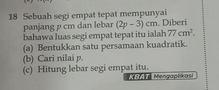 Sebuah segi empat tepat mempunyai 
panjang p cm dan lebar (2p-3)cm. Diberi 
bahawa luas segi empat tepat itu ialah 77cm^2. 
(a) Bentukkan satu persamaan kuadratik. 
(b) Cari nilai p. 
(c) Hitung lebar segi empat itu. 
KBAT Mengaplikasi