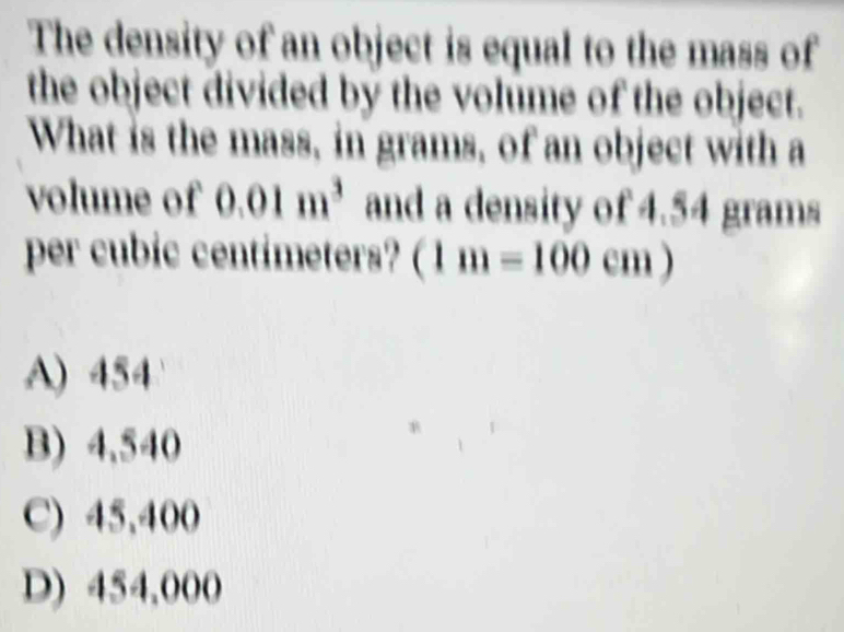 The density of an object is equal to the mass of
the object divided by the volume of the object.
What is the mass, in grams, of an object with a
volume of 0.01m^3 and a density of 4.54 grams
per cubic centimeters? (1m=100cm)
A) 454
B) 4,540
C) 45,400
D) 454,000