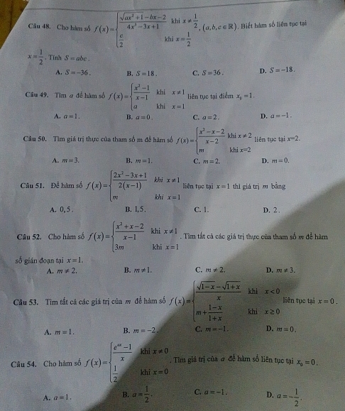 Cho hàm số f(x)=beginarrayl  (sqrt(ax^2+1)-bx-2)/4x^2-3x+1 khix!=  1/2   c/2 &kbix= 1/2 endarray. (a,b,c∈ R). Biết hàm số liên tục tại
x= 1/2 . Tính S=abc.
A. S=-36. B. S=18. C. S=36. D. S=-18.
Câu 49. Tìm # để hàm số f(x)=beginarrayl  (x^2-1)/x-1  aendarray. khix!= 1 liên tục tại điểm x_1=1.
A. a=1. B. a=0. C. a=2. D. a=-1.
Câu 50. Tìm giá trị thực của tham số m đề hàm số f(x)=beginarrayl  (x^2-x-2)/x-2 khix!= 2 mlx=2endarray. liên tục tại x=2.
A. m=3. B. m=1. C. m=2. D. m=0.
Câu 51. Để hàm số f(x)=beginarrayl  (2x^2-3x+1)/2(x-1)  mendarray. khī x!= 1 liên tục tại x=1 thì giá trì m bằng
khi x=1
A. 0, 5 . B. 1, 5 , C. 1. D. 2 .
Câu 52. Cho hàm số f(x)=beginarrayl  (x^2+x-2)/x-1  3mendarray. khi x!= 1. Tìm tất cả các giá trị thực của tham số m để hàm
khi x=1
số gián đoạn tại x=1.
A. m!= 2. B. m!= 1. C. m!= 2, D. m!= 3.
khi x<0</tex>
Câu 53. Tim tất cả các giá trị của m để hàm số f(x)=beginarrayl  (sqrt(1-x)-sqrt(1+x))/x  m+ (1-x)/1+x endarray. khi x≥ 0 liên tục tại x=0.
A. m=1. B. m=-2. C. m=-1. D. m=0.
Câu 54. Cho hàm số f(x)=beginarrayl  (e^(ax)-1)/x khix!= 0  1/2 khix=0endarray. ,. Tìm giả trị của đ đề hàm số liên tục tại x_0=0.
A. a=1. B. a= 1/2 . C. a=-1. D. a=- 1/2 .