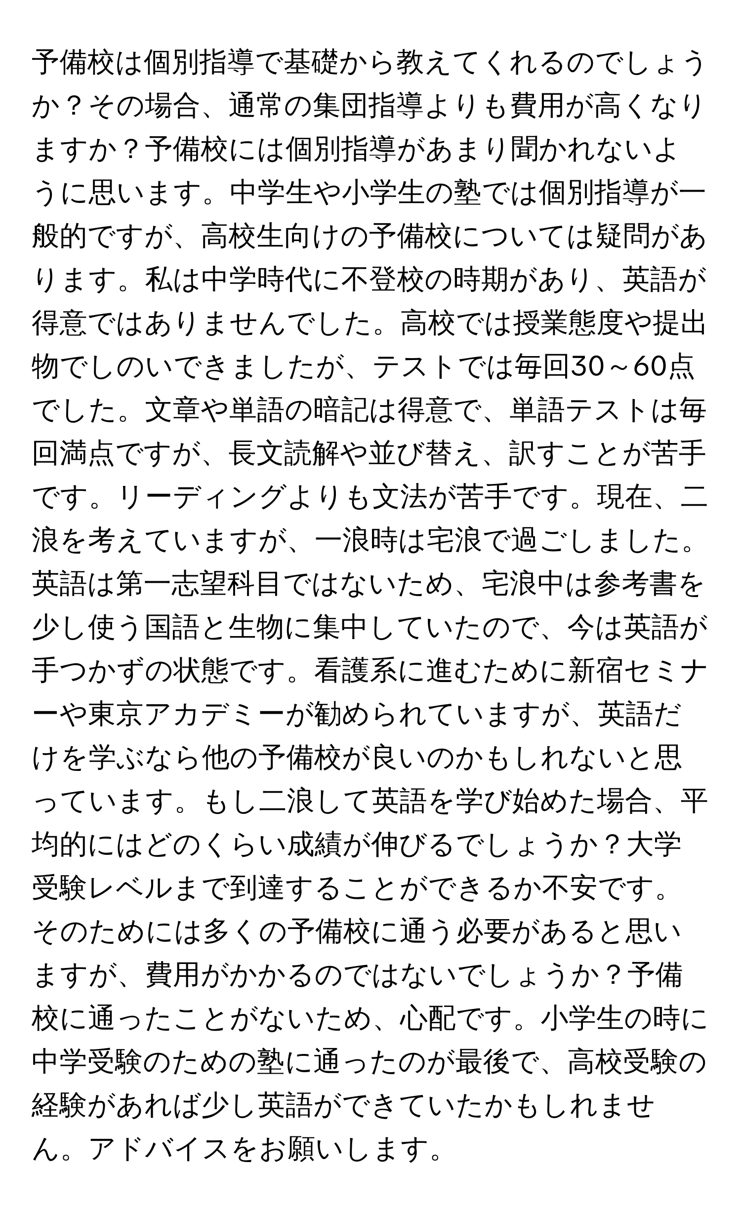 予備校は個別指導で基礎から教えてくれるのでしょうか？その場合、通常の集団指導よりも費用が高くなりますか？予備校には個別指導があまり聞かれないように思います。中学生や小学生の塾では個別指導が一般的ですが、高校生向けの予備校については疑問があります。私は中学時代に不登校の時期があり、英語が得意ではありませんでした。高校では授業態度や提出物でしのいできましたが、テストでは毎回30～60点でした。文章や単語の暗記は得意で、単語テストは毎回満点ですが、長文読解や並び替え、訳すことが苦手です。リーディングよりも文法が苦手です。現在、二浪を考えていますが、一浪時は宅浪で過ごしました。英語は第一志望科目ではないため、宅浪中は参考書を少し使う国語と生物に集中していたので、今は英語が手つかずの状態です。看護系に進むために新宿セミナーや東京アカデミーが勧められていますが、英語だけを学ぶなら他の予備校が良いのかもしれないと思っています。もし二浪して英語を学び始めた場合、平均的にはどのくらい成績が伸びるでしょうか？大学受験レベルまで到達することができるか不安です。そのためには多くの予備校に通う必要があると思いますが、費用がかかるのではないでしょうか？予備校に通ったことがないため、心配です。小学生の時に中学受験のための塾に通ったのが最後で、高校受験の経験があれば少し英語ができていたかもしれません。アドバイスをお願いします。