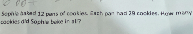 Sophia baked 12 pans of cookies. Each pan had 29 cookies. How many 
cookies did Sophia bake in all?