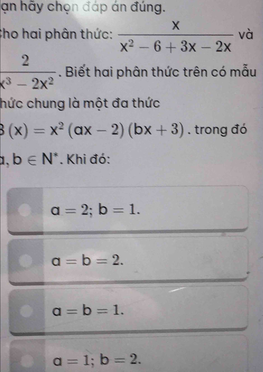 ạn hãy chọn đáp án đúng.
Cho hai phân thức:  x/x^2-6+3x-2x  và
 2/x^3-2x^2 . Biết hai phân thức trên có mẫu
hức chung là một đa thức
3(x)=x^2(ax-2)(bx+3). trong đó
1. b∈ N^*. Khi đó:
a=2; b=1.
a=b=2.
a=b=1.
a=1; b=2.