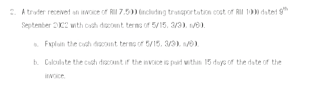 A trader received an invoice of RM 7,500 (including transportation cost of RM 100) dated 9^(th)
September 2022 with cash discount terms of 5/15, 3/30, n/60. 
a. Explain the cash discount terms of 5/15, 3/30, n/60. 
b. Calculate the cash discount if the invoice is paid within 15 days of the date of the 
invoice.