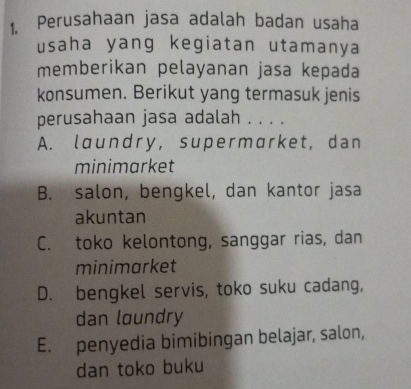 Perusahaan jasa adalah badan usaha
usaha yang kegiatan utamanya
memberikan pelayanan jasa kepada
konsumen. Berikut yang termasuk jenis
perusahaan jasa adalah . . . .
A. laundry, supermarket, dan
minimarket
B. salon, bengkel, dan kantor jasa
akuntan
C. toko kelontong, sanggar rias, dan
minimarket
D. bengkel servis, toko suku cadang,
dan laundry
E. penyedia bimibingan belajar, salon,
dan toko buku