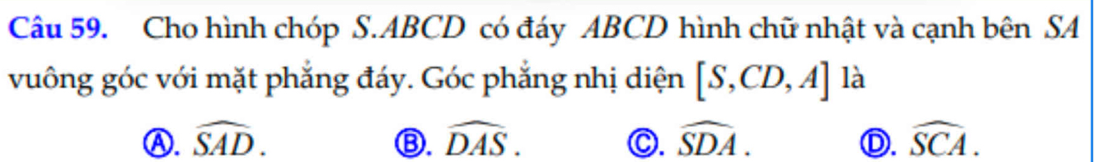 Cho hình chóp S. ABCD có đáy ABCD hình chữ nhật và cạnh bên SA
vuông góc với mặt phẳng đáy. Góc phẳng nhị diện [S,CD,A] là
Ⓐ. widehat SAD. widehat DAS. C. widehat SDA. widehat SCA. 
Ⓑ.
D.