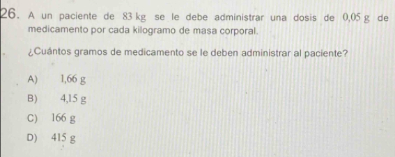 A un paciente de 83 kg se le debe administrar una dosis de 0,05 g de
medicamento por cada kilogramo de masa corporal.
¿Cuántos gramos de medicamento se le deben administrar al paciente?
A) 1,66 g
B) 4,15 g
C) 166 g
D) 415 g