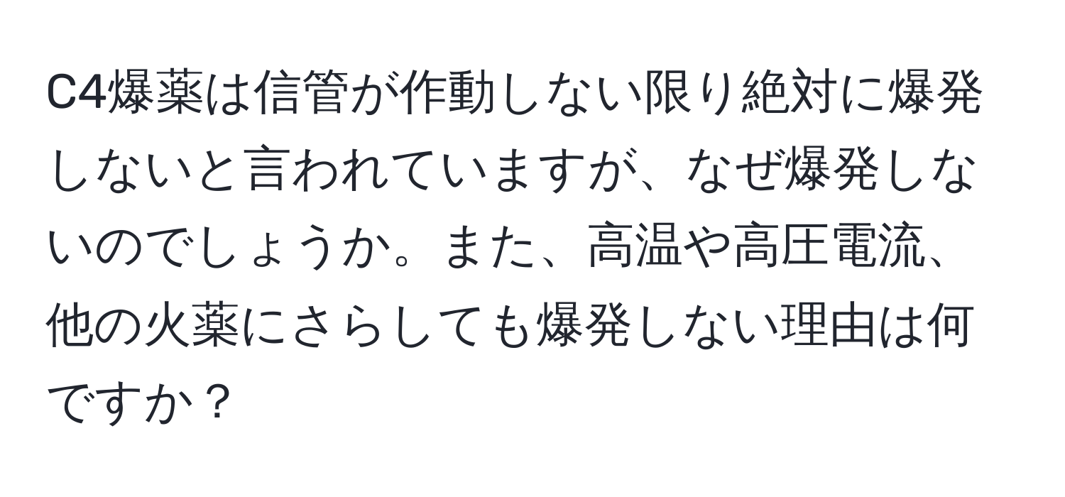 C4爆薬は信管が作動しない限り絶対に爆発しないと言われていますが、なぜ爆発しないのでしょうか。また、高温や高圧電流、他の火薬にさらしても爆発しない理由は何ですか？