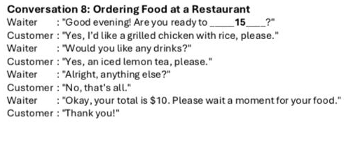 Conversation 8: Ordering Food at a Restaurant 
Waiter : "Good evening! Are you ready to _ 15 _ ?" 
Customer : "Yes, I’d like a grilled chicken with rice, please." 
Waiter : "Would you like any drinks?" 
Customer : "Yes, an iced lemon tea, please." 
Waiter : "Alright, anything else?" 
Customer : "No, that’s all.' 
Waiter : "Okay, your total is $10. Please wait a moment for your food." 
Customer : 'Thank you!''