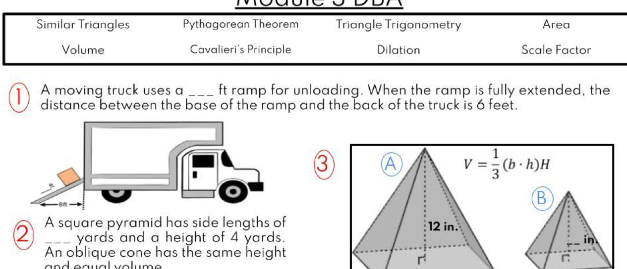 Similar Triangles Pythagorean Theorem Triangle Trigonometry Area
Volume Cavalieri's Principle Dilation Scale Factor
D A moving truck uses a _ft ramp for unloading. When the ramp is fully extended, the
distance between the base of the ramp and the back of the truck is 6 feet.
③ A
V= 1/3 (b· h)H
B
A square pyramid has side lengths of 12 in.
② _ yards and a height of 4 yards. in
An oblique cone has the same height
n ea ual volum e