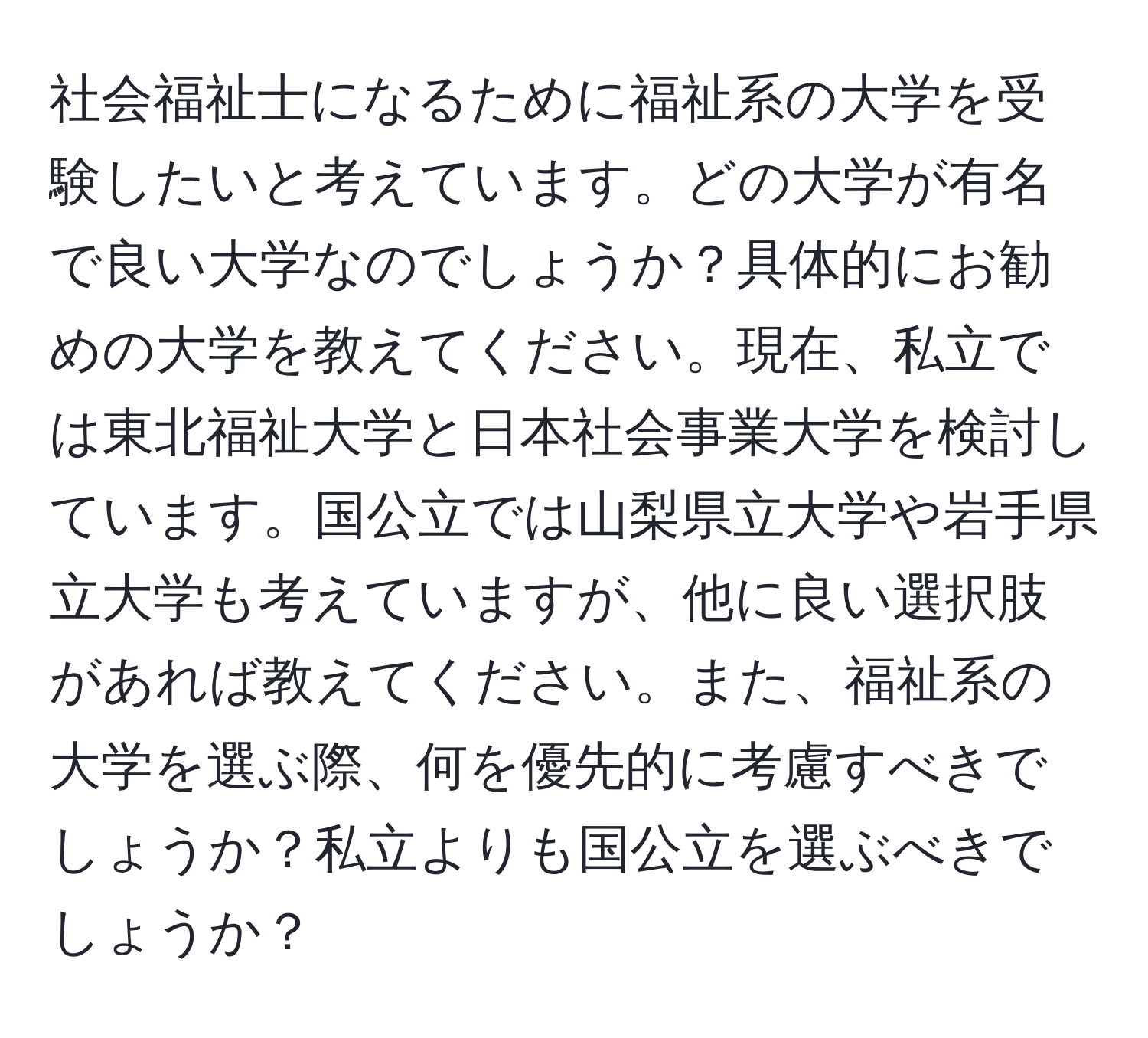 社会福祉士になるために福祉系の大学を受験したいと考えています。どの大学が有名で良い大学なのでしょうか？具体的にお勧めの大学を教えてください。現在、私立では東北福祉大学と日本社会事業大学を検討しています。国公立では山梨県立大学や岩手県立大学も考えていますが、他に良い選択肢があれば教えてください。また、福祉系の大学を選ぶ際、何を優先的に考慮すべきでしょうか？私立よりも国公立を選ぶべきでしょうか？