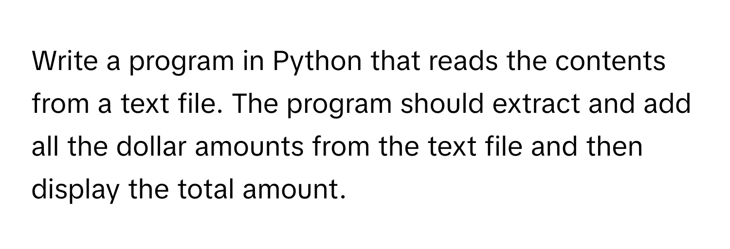 Write a program in Python that reads the contents from a text file. The program should extract and add all the dollar amounts from the text file and then display the total amount.