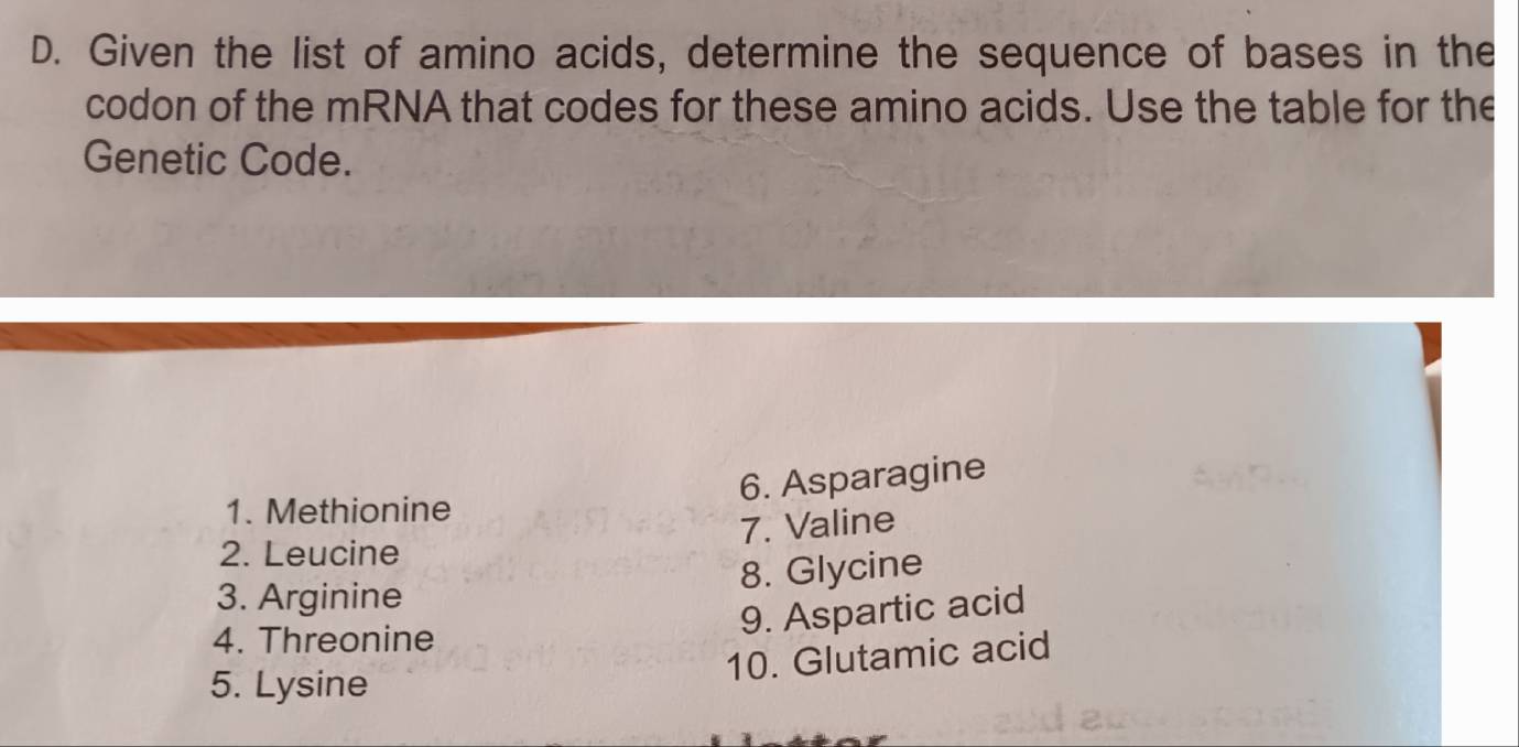 Given the list of amino acids, determine the sequence of bases in the 
codon of the mRNA that codes for these amino acids. Use the table for the 
Genetic Code. 
6. Asparagine 
1. Methionine 
7. Valine 
2. Leucine 
8. Glycine 
3. Arginine 
4. Threonine 
9. Aspartic acid 
10. Glutamic acid 
5. Lysine