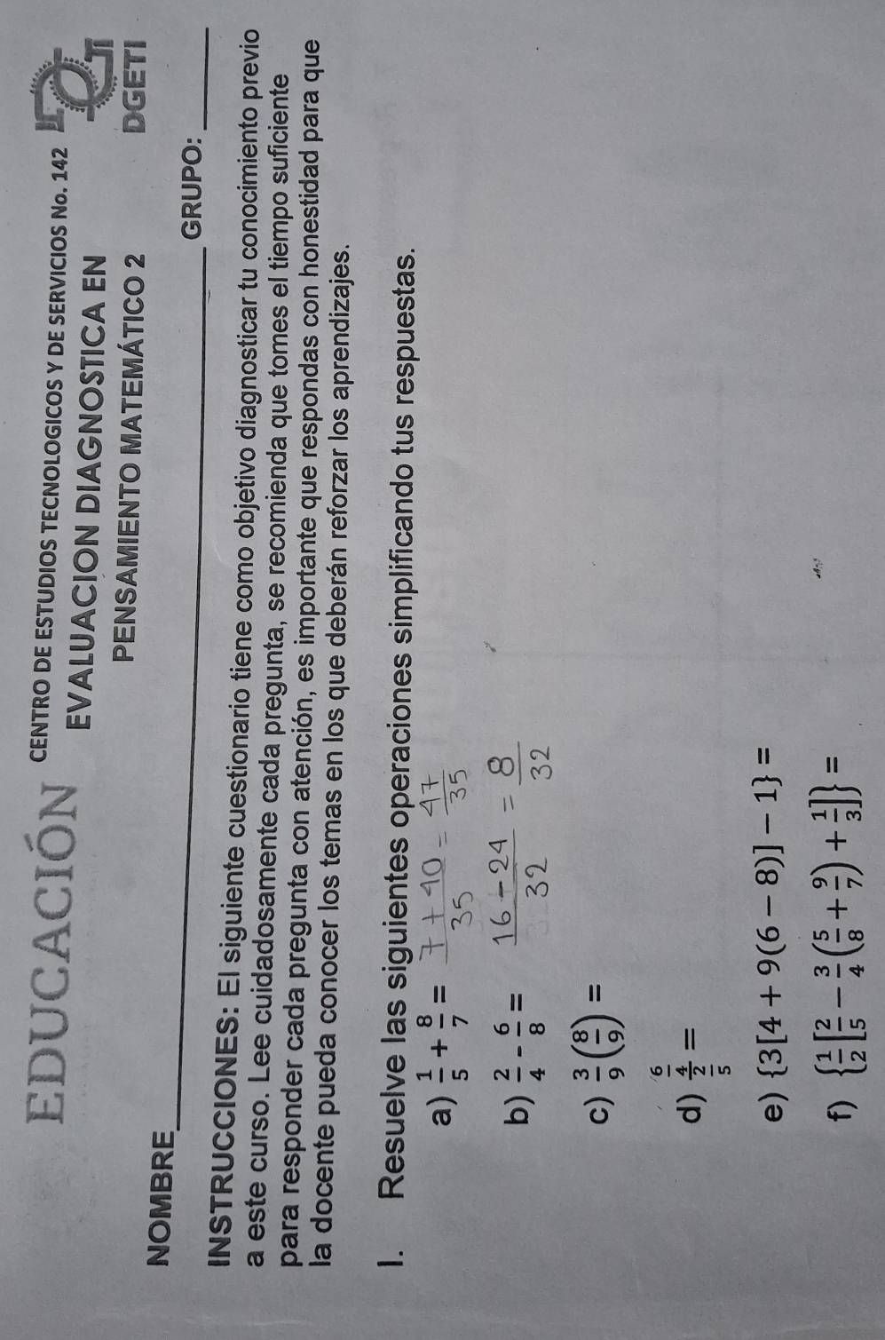 EDUCACIÓn CENTRO DE ESTUDIOS TECNOLOGICOS Y DE SERVICIOS No. 142 
EVALUACION DIAGNOSTICA EN 
PENSAMIENTO MATEMÁTICO 2 DGETI 
_ 
NOMBRE 
GRUPO:_ 
INSTRUCCIONES: El siguiente cuestionario tiene como objetivo diagnosticar tu conocimiento previo 
a este curso. Lee cuidadosamente cada pregunta, se recomienda que tomes el tiempo suficiente 
para responder cada pregunta con atención, es importante que respondas con honestidad para que 
la docente pueda conocer los temas en los que deberán reforzar los aprendizajes. 
I. Resuelve las siguientes operaciones simplificando tus respuestas. 
a)  1/5 + 8/7 =
b)  2/4 - 6/8 =
c)  3/9 ( 8/9 )=
d) frac  6/4  2/5 =
e)  3[4+9(6-8)]-1 =
f)   1/2 [ 2/5 - 3/4 ( 5/8 + 9/7 )+ 1/3 ] =