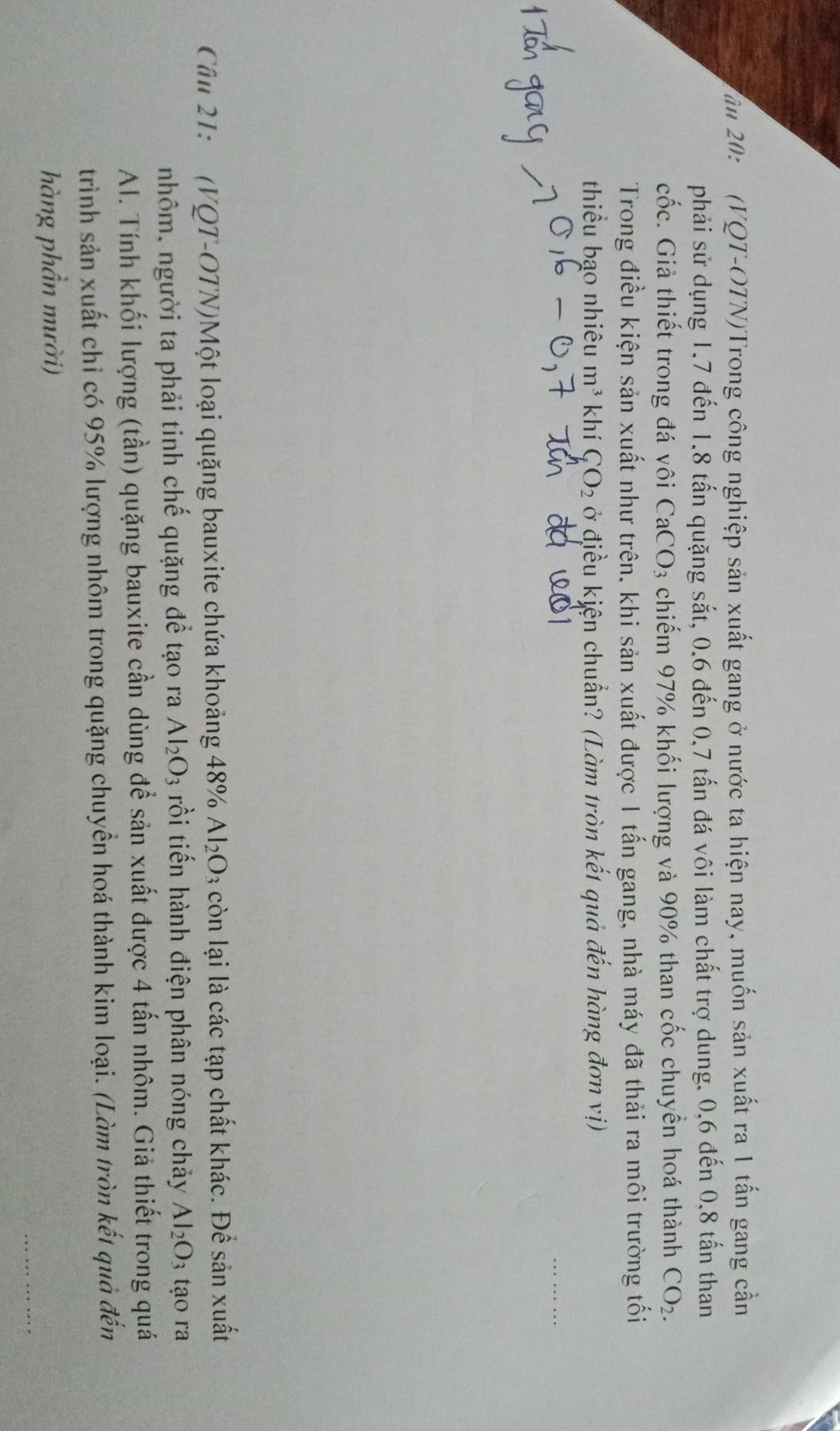ăm 20: (VQT-OTN)Trong công nghiệp sản xuất gang ở nước ta hiện nay, muốn sản xuất ra 1 tấn gang cần 
phải sử dụng 1, 7 đến 1.8 tấn quặng sắt, 0.6 đến 0, 7 tấn đá vôi làm chất trợ dung, 0, 6 đến 0, 8 tấn than 
cốc. Giả thiết trong đá vôi CaCO_3 chiếm 97% khối lượng và 90% than cốc chuyển hoá thành CO_2. 
Trong điều kiện sản xuất như trên, khi sản xuất được 1 tấn gang, nhà máy đã thải ra môi trường tối 
thiểu bạo nhiêu m^3 khí C_LO_2 ở điều kiện chuẩn? (Làm tròn kết quả đến hàng đơn vị) 
Câu 21: (VQT-OTN)Một loại quặng bauxite chứa khoảng 48% Al_2O_3 còn lại là các tạp chất khác. Để sản xuất 
nhôm, người ta phải tinh chế quặng để tạo ra Al_2O_3 rồi tiến hành điện phân nóng chảy Al_2O_3 tạo ra 
Al. Tính khối lượng (tần) quặng bauxite cần dùng để sản xuất được 4 tấn nhôm. Giả thiết trong quá 
trình sản xuất chỉ có 95% lượng nhôm trong quặng chuyển hoá thành kim loại. (Làm tròn kết quả đến 
hàng phần mười)