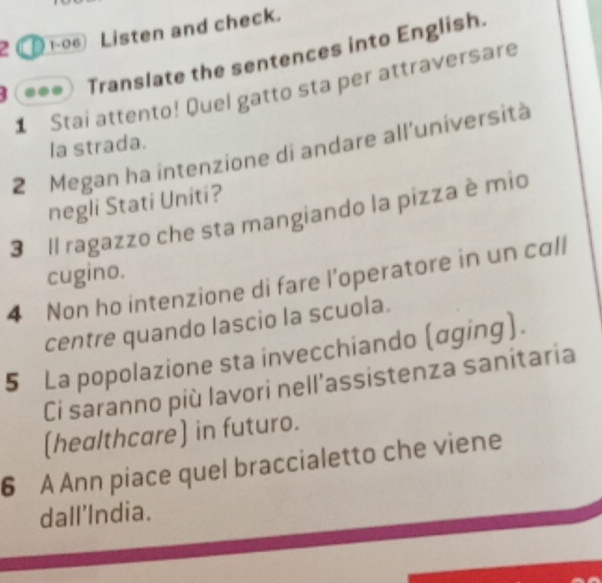 2 ① 1-06 Listen and check. 
Translate the sentences into English. 
4 1 Stai attento! Quel gatto sta per attraversare 
la strada. 
2 Megan ha intenzione di andare all'università 
negli Stati Uniti? 
3 Il ragazzo che sta mangiando la pizza è mio 
cugino. 
4 Non ho intenzione di fare l’operatore in un call 
centre quando lascio la scuola. 
5 La popolazione sta invecchiando (αging). 
Ci saranno più lavori nell'assistenza sanitaria 
(healthcare) in futuro. 
6 A Ann piace quel braccialetto che viene 
dall'India.