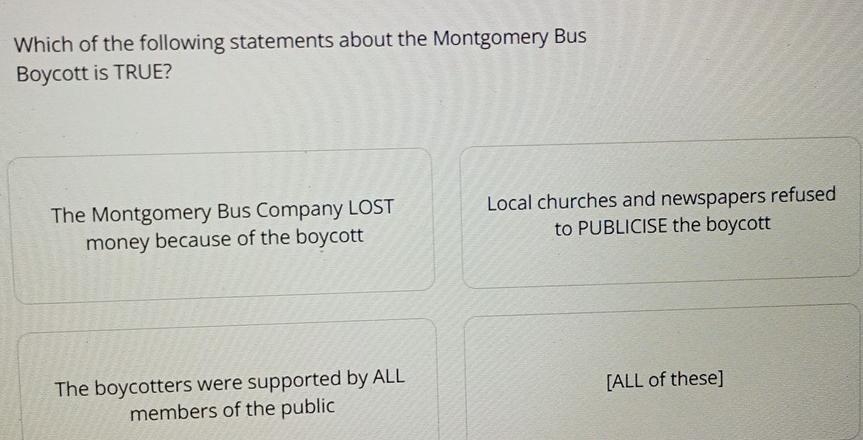 Which of the following statements about the Montgomery Bus
Boycott is TRUE?
The Montgomery Bus Company LOST Local churches and newspapers refused
money because of the boycott to PUBLICISE the boycott
The boycotters were supported by ALL [ALL of these]
members of the public