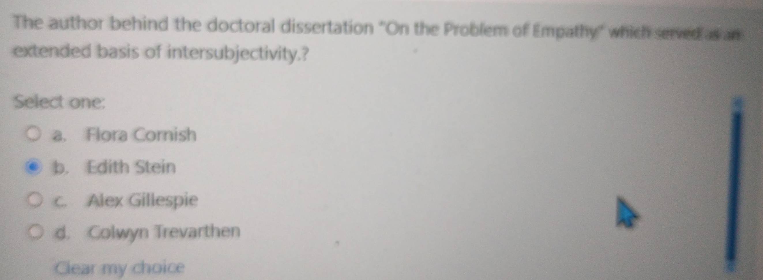 The author behind the doctoral dissertation 'On the Problem of Empathy' which served as an
extended basis of intersubjectivity.?
Select one:
a. Flora Cornish
b. Edith Stein
c. Alex Gillespie
d. Colwyn Trevarthen
Clear my choice