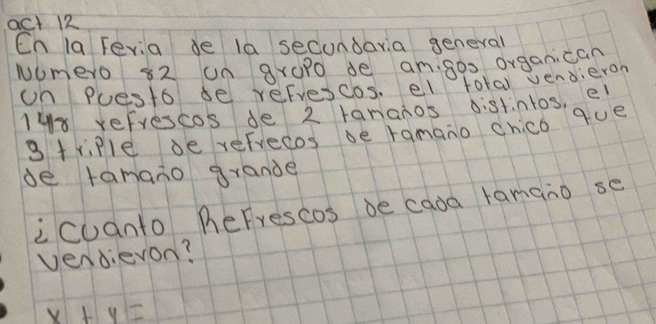 act 12 
Cn la Fevia de la secondara general 
wumero 82 un groPo de amgos organican 
on Puesto de refrescos. el total vendieron
148 refrescos de 2 tananos distintos, el 
3triPle de refrecos ve ramano chico que 
de tamano grande 
icuanto herrescos be cada ramano se 
vendievon?
x+y=