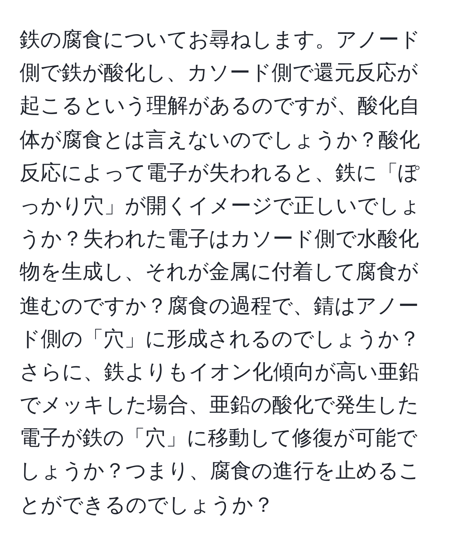 鉄の腐食についてお尋ねします。アノード側で鉄が酸化し、カソード側で還元反応が起こるという理解があるのですが、酸化自体が腐食とは言えないのでしょうか？酸化反応によって電子が失われると、鉄に「ぽっかり穴」が開くイメージで正しいでしょうか？失われた電子はカソード側で水酸化物を生成し、それが金属に付着して腐食が進むのですか？腐食の過程で、錆はアノード側の「穴」に形成されるのでしょうか？さらに、鉄よりもイオン化傾向が高い亜鉛でメッキした場合、亜鉛の酸化で発生した電子が鉄の「穴」に移動して修復が可能でしょうか？つまり、腐食の進行を止めることができるのでしょうか？