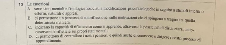 Le emozioni
A. sono stati mentali e fisiologici associati a modificazioni psicofisiologiche in seguito a stimoli interni o
esterni, naturali o appresi.
B. ci permettono un percorso di autoriflessione sulle motivazioni che ci spingono a reagire in quella
determinata maniera.
C. indicano la capacità di riflettere su come si apprende, attraverso la possibilità di distanziarsi, auto-
osservarsi e riflettere sui propri stati mentali.
D. ci permettono di controllare i nostri pensieri, e quindi anche di conoscere e dirigere i nostri processi di
apprendimento.