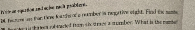 Write an equation and solve each problem. 
24. Fourteen less than three fourths of a number is negative eight. Find the namber
5 Soentren is thirteen subtracted from six times a number. What is the number