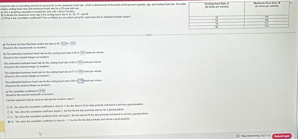 A person who is exercising should not exceed his or her maximum heart rate, which is determined on the basis of that person's gender, age, and resting heart rate. The
relates resting heart rate and maximum heart rate for a 20-year -old man 
a) Use a graphing calculator to model the data with a linear function
b) Estimate the maximum heart rate if the resting heart rate is 45. 65. 77. and 85
c) What is the correlation coefficient? How confident are you about using the regression line to estimate function values?
a) The linear function that best models the data is M=0.3H+147
(Round to the nearest tenth as needed )
b) The estimated maximumn heart rate for the resting heart rate of 45 is 161 beats per minute
(Round to the nearest integer as needed.)
The estimated maximum heart rate for the resting heart rate of 65 is 167 beats per minute
(Round to the nearest integer as needed.)
The estimated maximum heart rate for the resting heart rate of 7k 170 beats per minute
(Round to the nearest integer as needed )
The estimated maximum heart rate for the resting heart rate of 85 is 173 beats per minute
(Round to the nearest integer as needed)
c) The correlation coefficient is 099
(Round to the nearest hundredth as needed)
Can the regression line be used to estimate the function values?
A. No, since the correlation coefficient is close to 1, the line doesn't fit the data perfectly and hence it can't be a goed predictor.
B. Yes, since the correlation coefficient equals 1, the line fits the data perfectly and can be a good predictor
C. No, since the correlation coefficient does not equal 1, the line doesn't fit the data perfectly and hence it can't be a good predictor
D. Yes, since the correlation coefficient is close to -1. the line fits the data perfectly and can be a good predictor.
Time Remaining: 00.31.42 Submit quiz